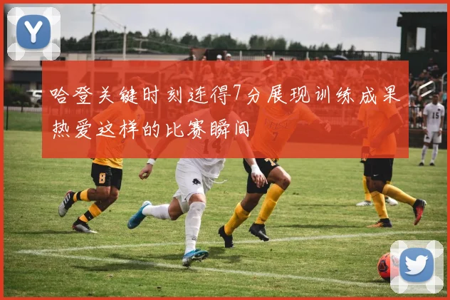 哈登关键时刻连得7分展现训练成果热爱这样的比赛瞬间