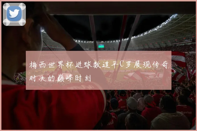 梅西世界杯进球数追平C罗展现传奇对决的巅峰时刻