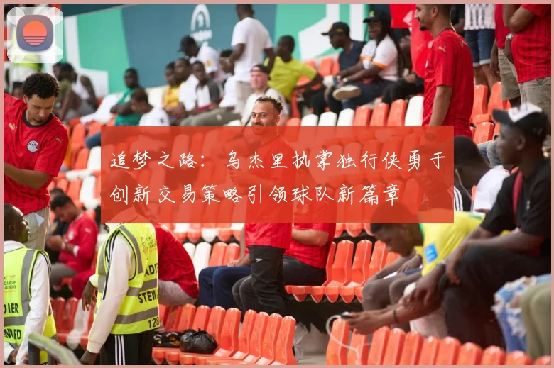 追梦之路：乌杰里执掌独行侠勇于创新交易策略引领球队新篇章