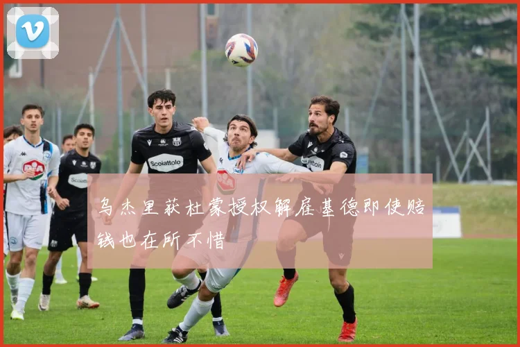 乌杰里获杜蒙授权解雇基德即使赔钱也在所不惜