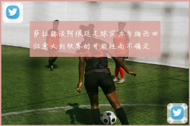 萨拉赫谈阿根廷足球实力与梅西回归意大利联赛的可能性尚不确定