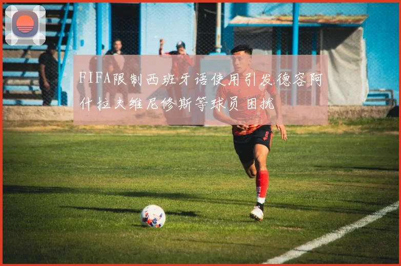 FIFA限制西班牙语使用引发德容阿什拉夫维尼修斯等球员困扰