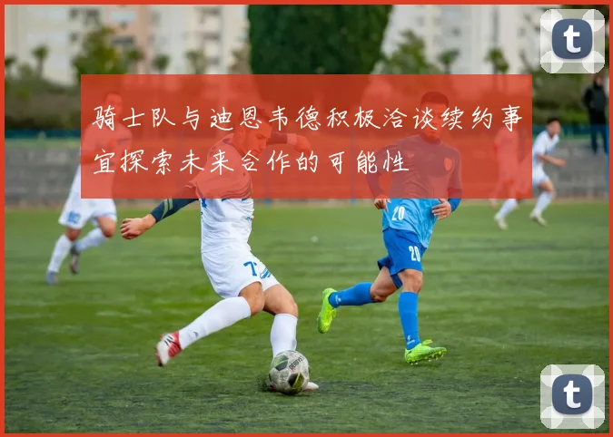 骑士队与迪恩韦德积极洽谈续约事宜探索未来合作的可能性