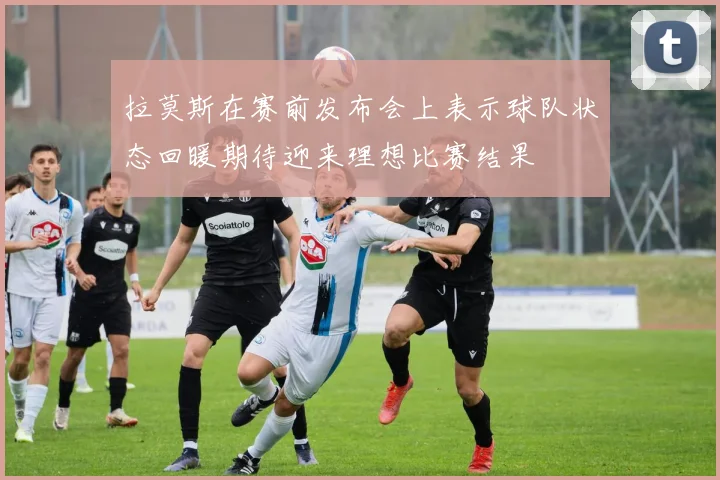 拉莫斯在赛前发布会上表示球队状态回暖期待迎来理想比赛结果
