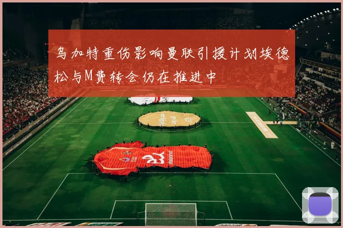 乌加特重伤影响曼联引援计划埃德松与M费转会仍在推进中