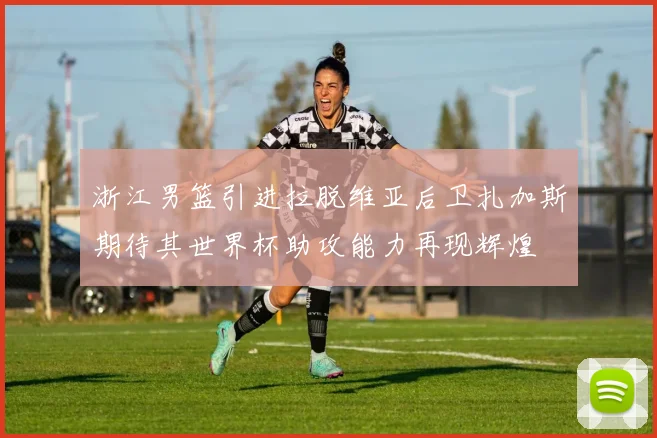 浙江男篮引进拉脱维亚后卫扎加斯期待其世界杯助攻能力再现辉煌