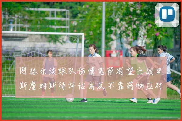 图赫尔谈球队伤情宽萨有望出战里斯詹姆斯待评估高反不靠药物应对