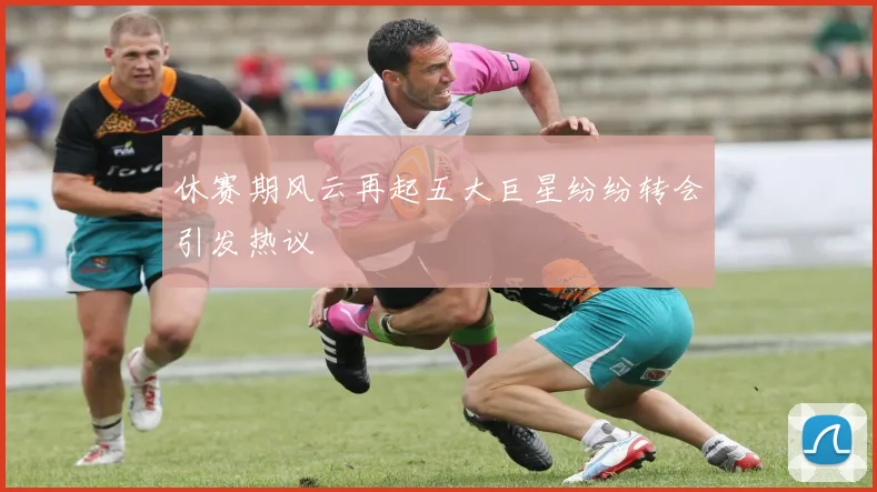 休赛期风云再起五大巨星纷纷转会引发热议