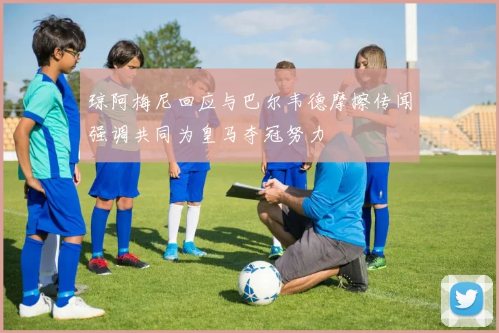 琼阿梅尼回应与巴尔韦德摩擦传闻强调共同为皇马夺冠努力