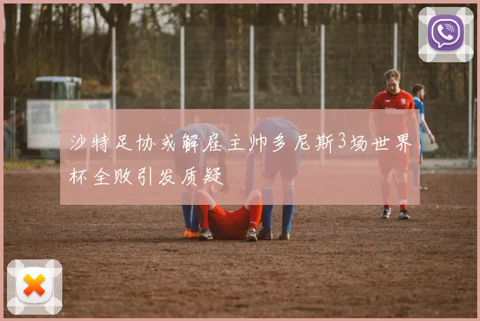 沙特足协或解雇主帅多尼斯3场世界杯全败引发质疑