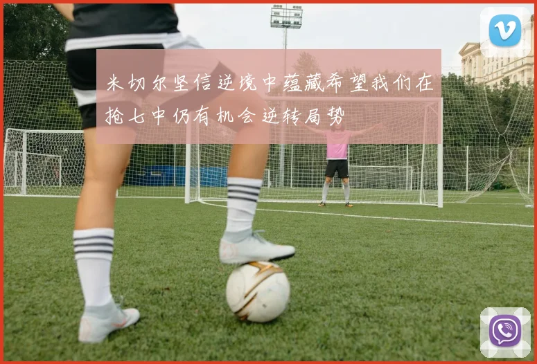 米切尔坚信逆境中蕴藏希望我们在抢七中仍有机会逆转局势