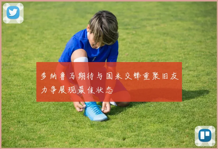 多纳鲁马期待与国米交锋重聚旧友力争展现最佳状态