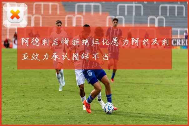 阿德利后悔拒绝归化愿为阿尔及利亚效力承认措辞不当