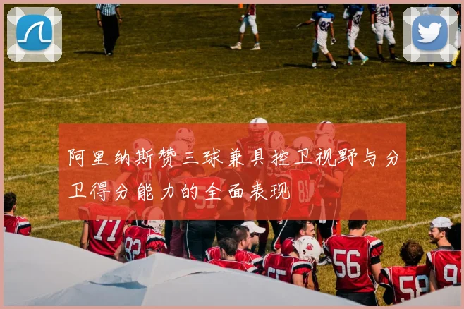 阿里纳斯赞三球兼具控卫视野与分卫得分能力的全面表现