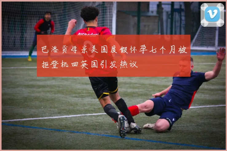 巴洛贡母亲美国度假怀孕七个月被拒登机回英国引发热议