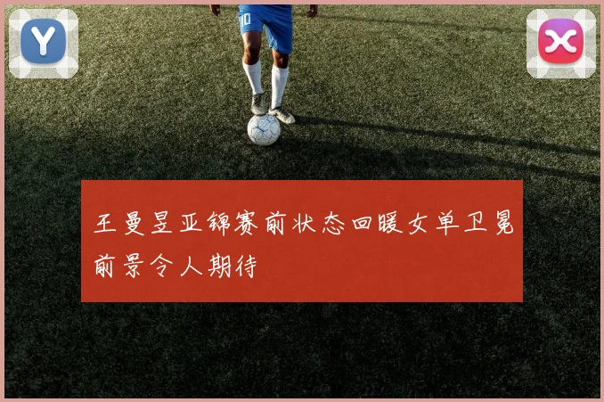 王曼昱亚锦赛前状态回暖女单卫冕前景令人期待