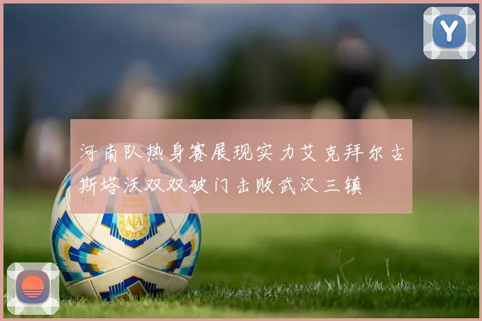 河南队热身赛展现实力艾克拜尔古斯塔沃双双破门击败武汉三镇