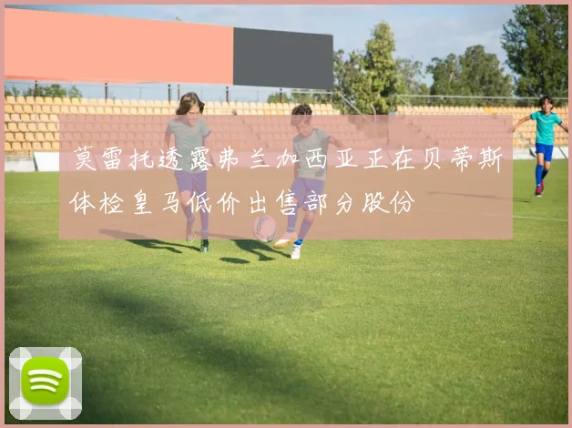 莫雷托透露弗兰加西亚正在贝蒂斯体检皇马低价出售部分股份