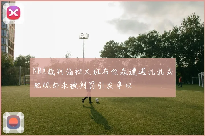 NBA裁判偏袒文班布伦森遭遇扎扎式犯规却未被判罚引发争议