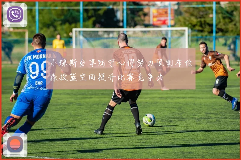 小琼斯分享防守心得努力限制布伦森投篮空间提升比赛竞争力